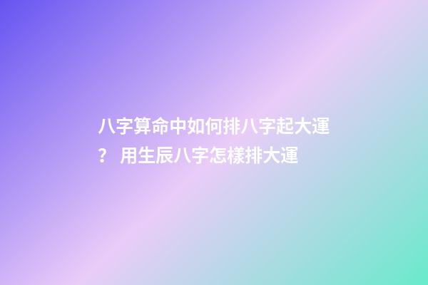 八字算命中如何排八字起大運？ 用生辰八字怎樣排大運